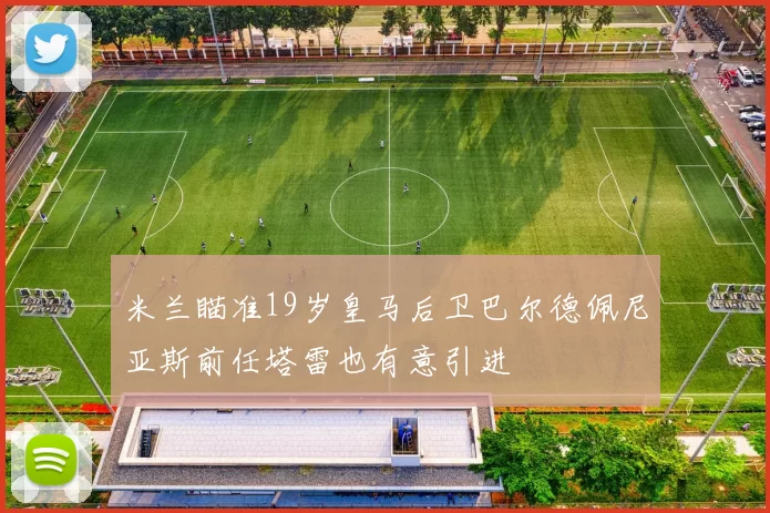 米兰瞄准19岁皇马后卫巴尔德佩尼亚斯前任塔雷也有意引进