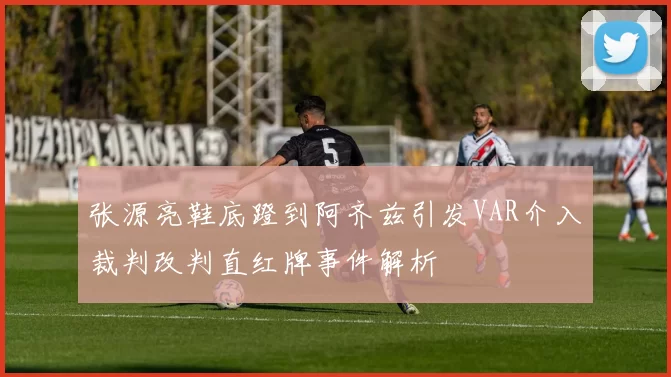 张源亮鞋底蹬到阿齐兹引发VAR介入裁判改判直红牌事件解析