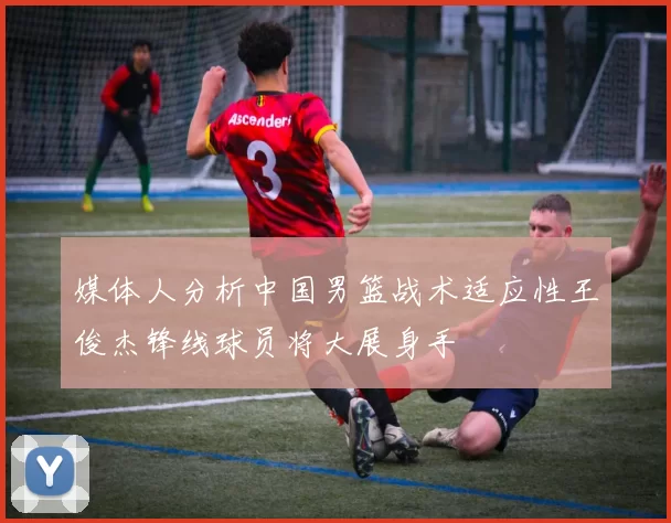 媒体人分析中国男篮战术适应性王俊杰锋线球员将大展身手