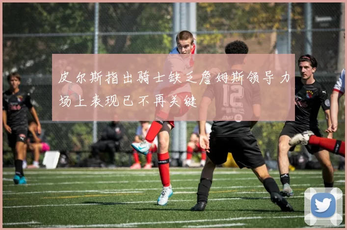 皮尔斯指出骑士缺乏詹姆斯领导力场上表现已不再关键