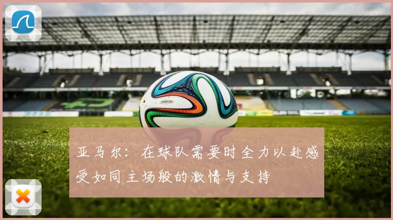 亚马尔：在球队需要时全力以赴感受如同主场般的激情与支持