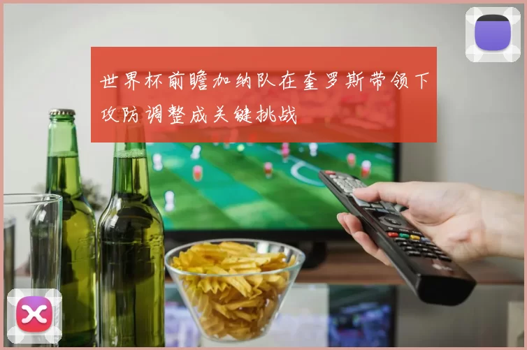世界杯前瞻加纳队在奎罗斯带领下攻防调整成关键挑战