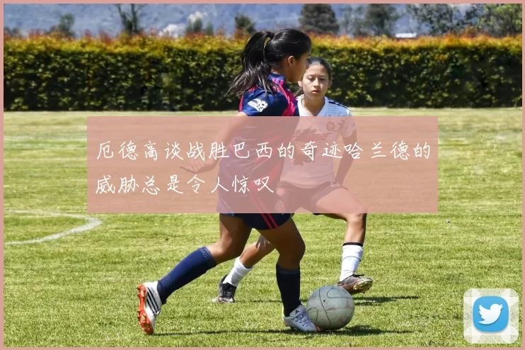 厄德高谈战胜巴西的奇迹哈兰德的威胁总是令人惊叹
